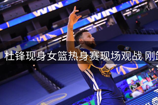杜锋现身女篮热身赛现场观战 刚卸任宏远主帅职务