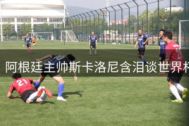 阿根廷主帅斯卡洛尼含泪谈世界杯亚军：战斗到最后一刻无怨无悔
