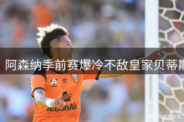 阿森纳季前赛爆冷不敌皇家贝蒂斯，暴露磨合问题