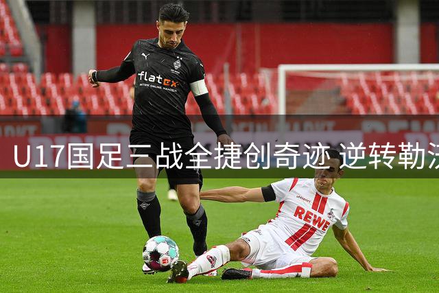 U17国足三战全捷创奇迹 逆转勒沃库森锁定四强席位