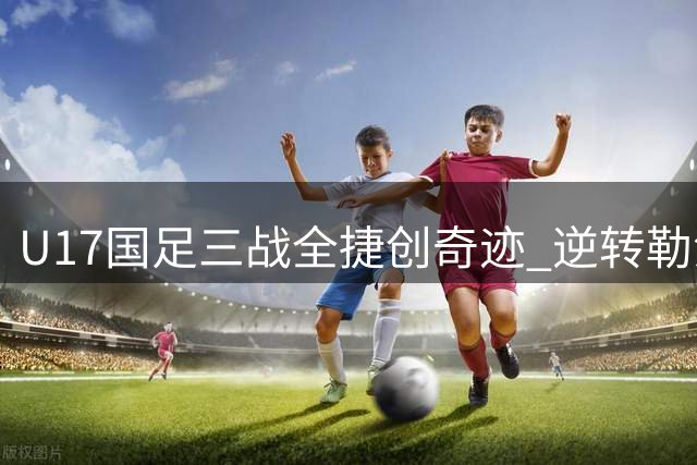 U17国足三战全捷创奇迹 逆转勒沃库森锁定四强席位